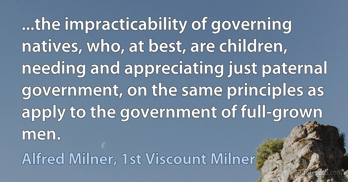 ...the impracticability of governing natives, who, at best, are children, needing and appreciating just paternal government, on the same principles as apply to the government of full-grown men. (Alfred Milner, 1st Viscount Milner)