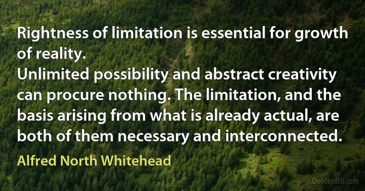 Rightness of limitation is essential for growth of reality.
Unlimited possibility and abstract creativity can procure nothing. The limitation, and the basis arising from what is already actual, are both of them necessary and interconnected. (Alfred North Whitehead)