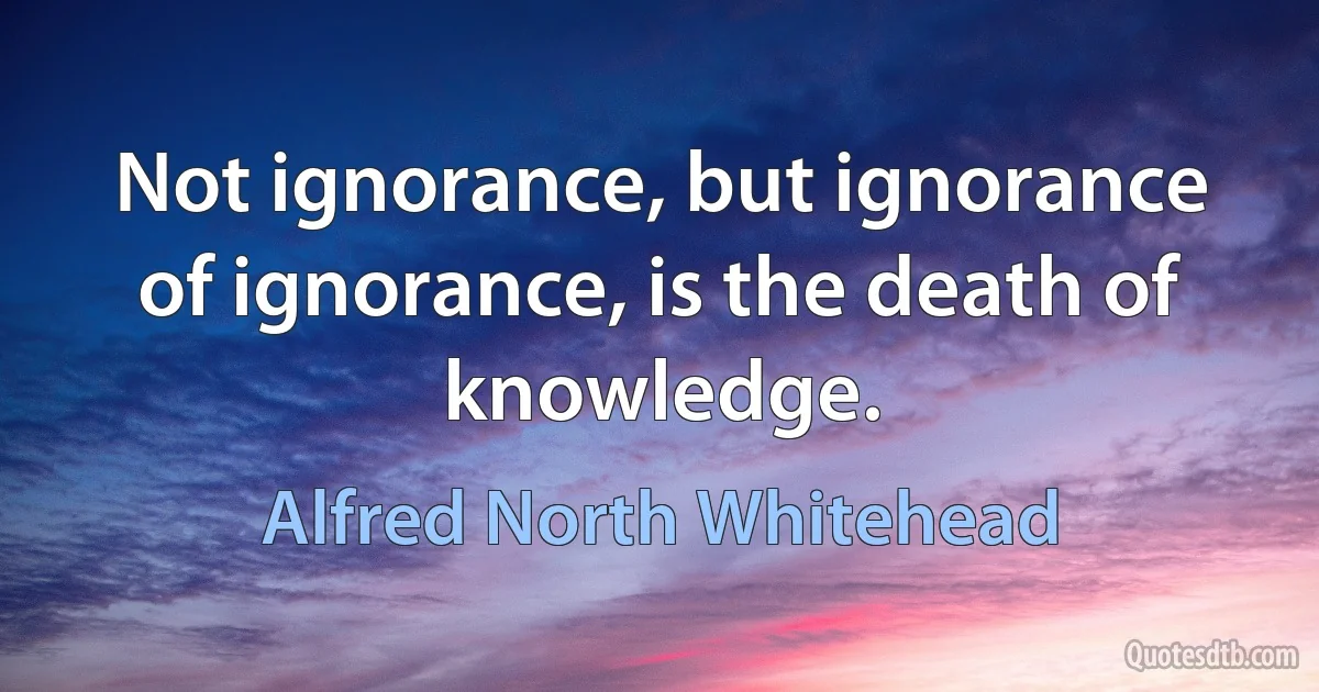 Not ignorance, but ignorance of ignorance, is the death of knowledge. (Alfred North Whitehead)