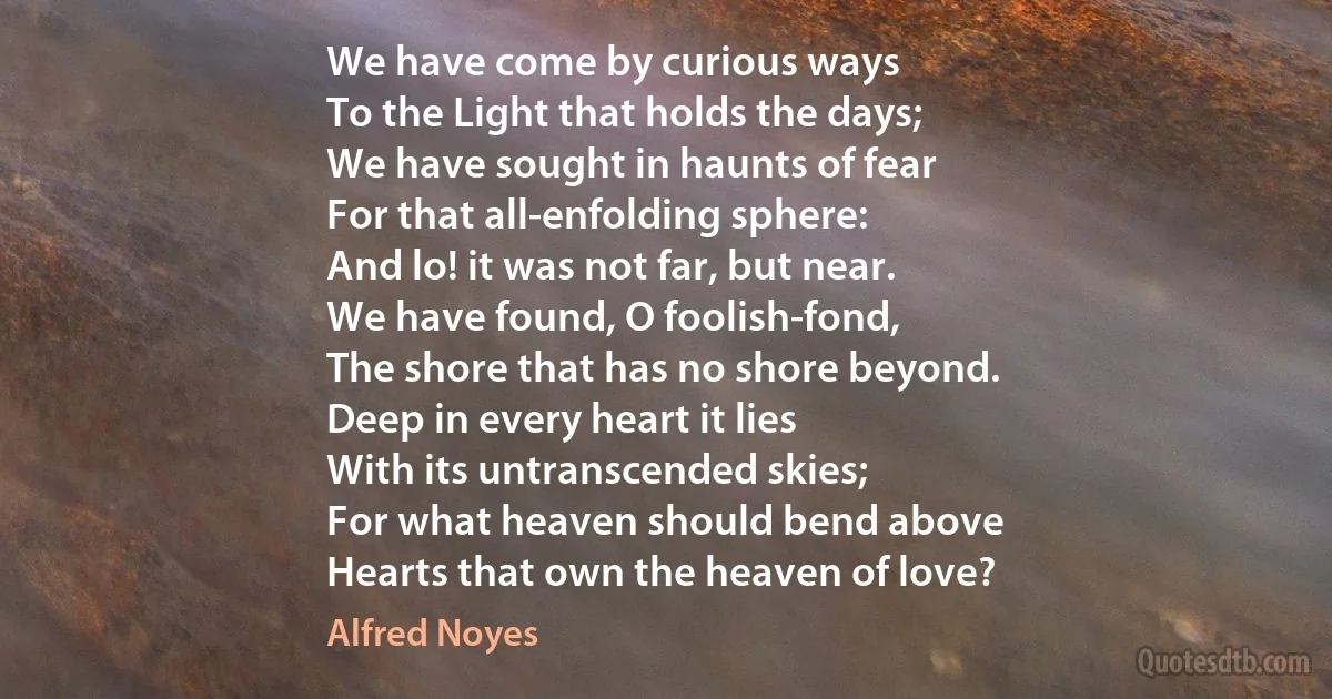 We have come by curious ways
To the Light that holds the days;
We have sought in haunts of fear
For that all-enfolding sphere:
And lo! it was not far, but near.
We have found, O foolish-fond,
The shore that has no shore beyond.
Deep in every heart it lies
With its untranscended skies;
For what heaven should bend above
Hearts that own the heaven of love? (Alfred Noyes)