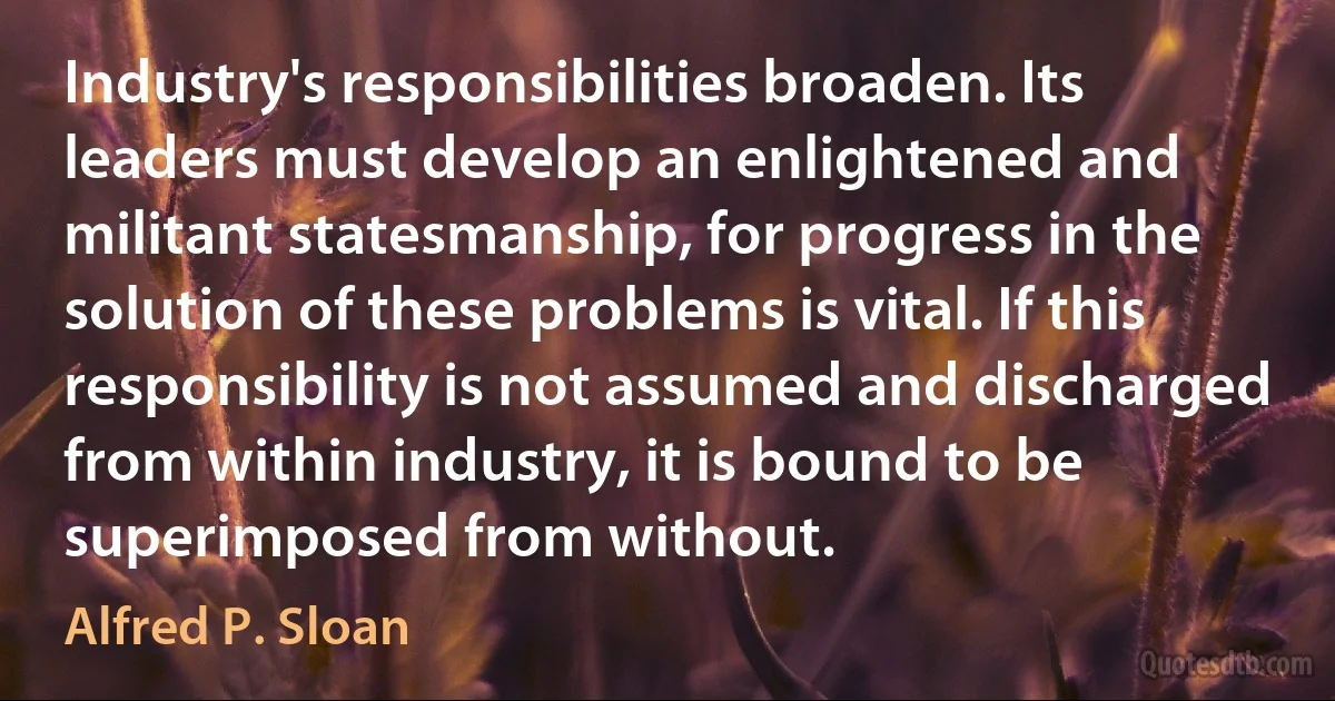 Industry's responsibilities broaden. Its leaders must develop an enlightened and militant statesmanship, for progress in the solution of these problems is vital. If this responsibility is not assumed and discharged from within industry, it is bound to be superimposed from without. (Alfred P. Sloan)