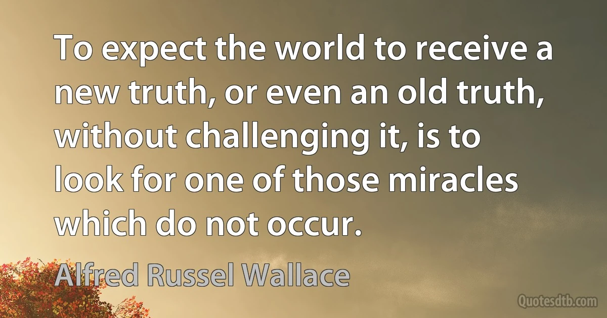 To expect the world to receive a new truth, or even an old truth, without challenging it, is to look for one of those miracles which do not occur. (Alfred Russel Wallace)