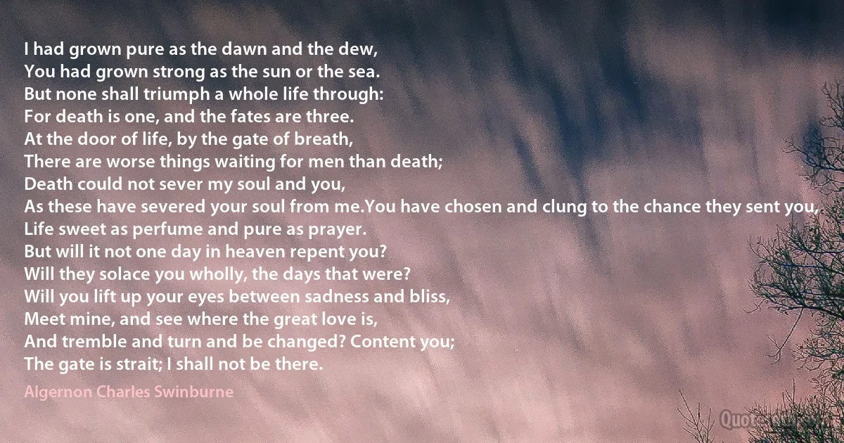 I had grown pure as the dawn and the dew,
You had grown strong as the sun or the sea.
But none shall triumph a whole life through:
For death is one, and the fates are three.
At the door of life, by the gate of breath,
There are worse things waiting for men than death;
Death could not sever my soul and you,
As these have severed your soul from me.You have chosen and clung to the chance they sent you,
Life sweet as perfume and pure as prayer.
But will it not one day in heaven repent you?
Will they solace you wholly, the days that were?
Will you lift up your eyes between sadness and bliss,
Meet mine, and see where the great love is,
And tremble and turn and be changed? Content you;
The gate is strait; I shall not be there. (Algernon Charles Swinburne)