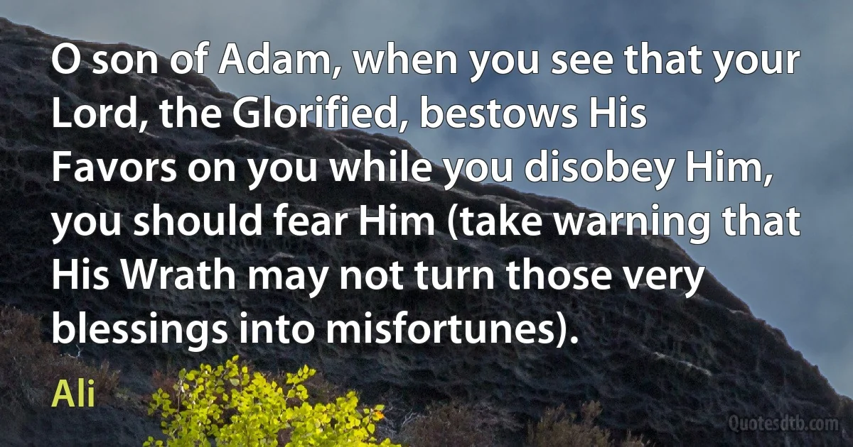 O son of Adam, when you see that your Lord, the Glorified, bestows His Favors on you while you disobey Him, you should fear Him (take warning that His Wrath may not turn those very blessings into misfortunes). (Ali)