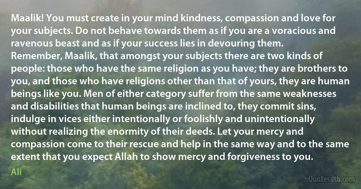 Maalik! You must create in your mind kindness, compassion and love for your subjects. Do not behave towards them as if you are a voracious and ravenous beast and as if your success lies in devouring them.
Remember, Maalik, that amongst your subjects there are two kinds of people: those who have the same religion as you have; they are brothers to you, and those who have religions other than that of yours, they are human beings like you. Men of either category suffer from the same weaknesses and disabilities that human beings are inclined to, they commit sins, indulge in vices either intentionally or foolishly and unintentionally without realizing the enormity of their deeds. Let your mercy and compassion come to their rescue and help in the same way and to the same extent that you expect Allah to show mercy and forgiveness to you. (Ali)