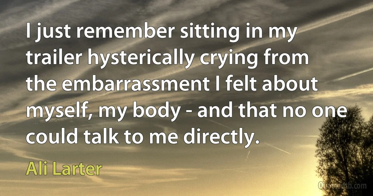 I just remember sitting in my trailer hysterically crying from the embarrassment I felt about myself, my body - and that no one could talk to me directly. (Ali Larter)