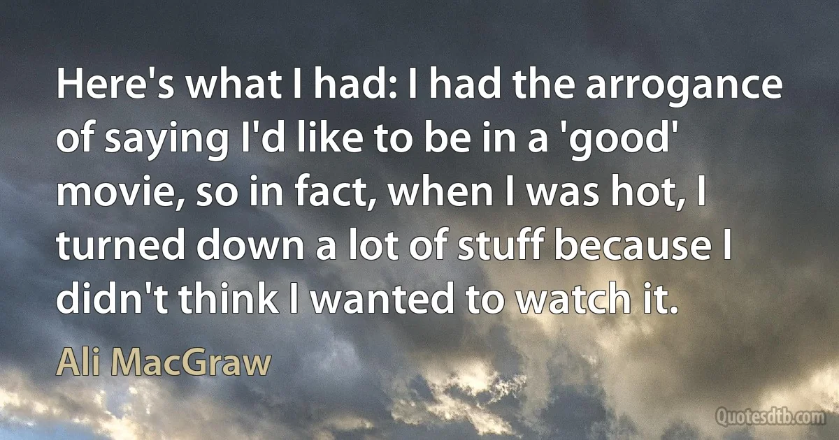 Here's what I had: I had the arrogance of saying I'd like to be in a 'good' movie, so in fact, when I was hot, I turned down a lot of stuff because I didn't think I wanted to watch it. (Ali MacGraw)