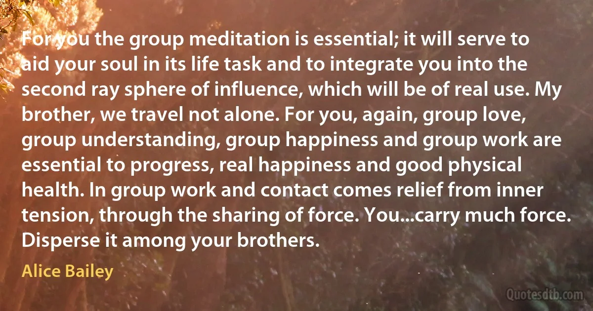 For you the group meditation is essential; it will serve to aid your soul in its life task and to integrate you into the second ray sphere of influence, which will be of real use. My brother, we travel not alone. For you, again, group love, group understanding, group happiness and group work are essential to progress, real happiness and good physical health. In group work and contact comes relief from inner tension, through the sharing of force. You...carry much force. Disperse it among your brothers. (Alice Bailey)