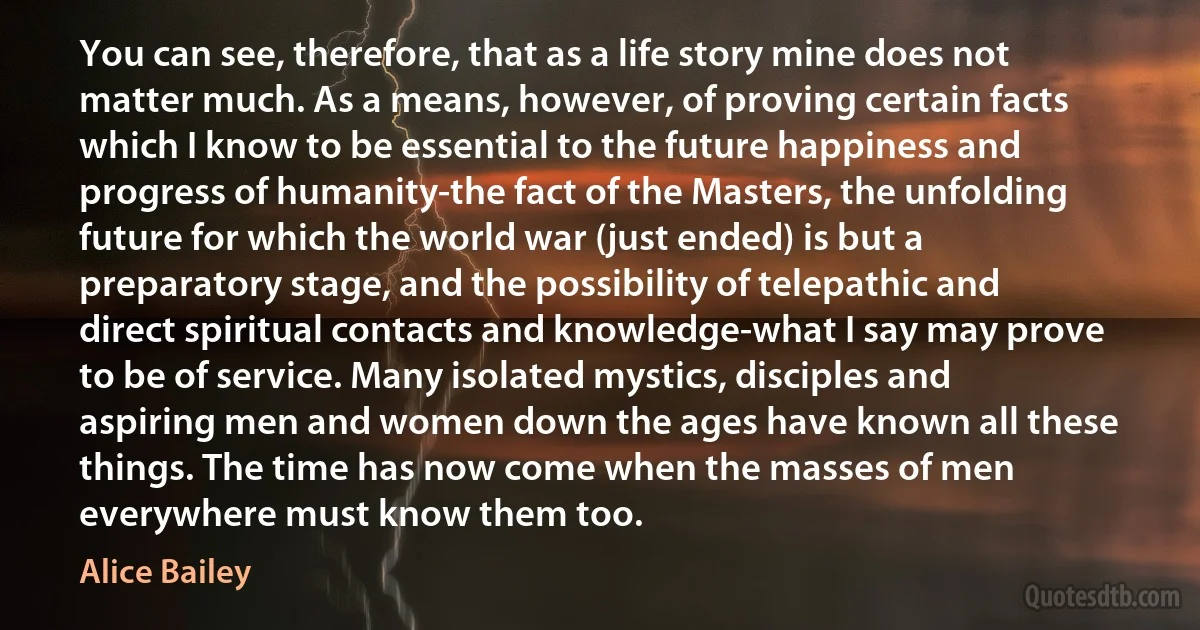 You can see, therefore, that as a life story mine does not matter much. As a means, however, of proving certain facts which I know to be essential to the future happiness and progress of humanity-the fact of the Masters, the unfolding future for which the world war (just ended) is but a preparatory stage, and the possibility of telepathic and direct spiritual contacts and knowledge-what I say may prove to be of service. Many isolated mystics, disciples and aspiring men and women down the ages have known all these things. The time has now come when the masses of men everywhere must know them too. (Alice Bailey)