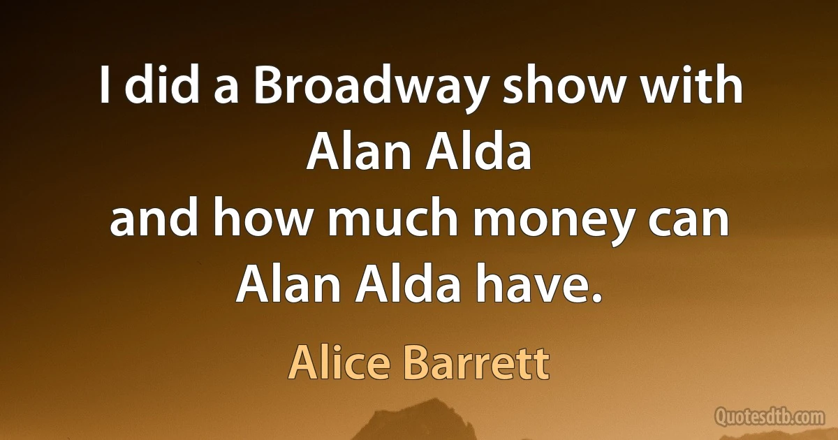 I did a Broadway show with Alan Alda
and how much money can Alan Alda have. (Alice Barrett)