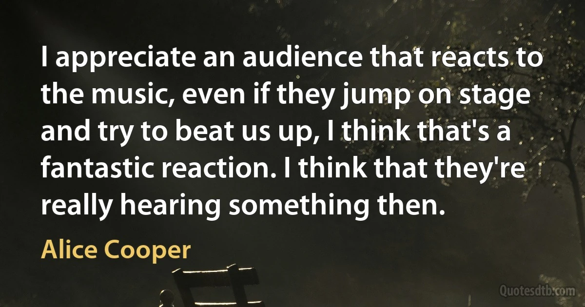 I appreciate an audience that reacts to the music, even if they jump on stage and try to beat us up, I think that's a fantastic reaction. I think that they're really hearing something then. (Alice Cooper)