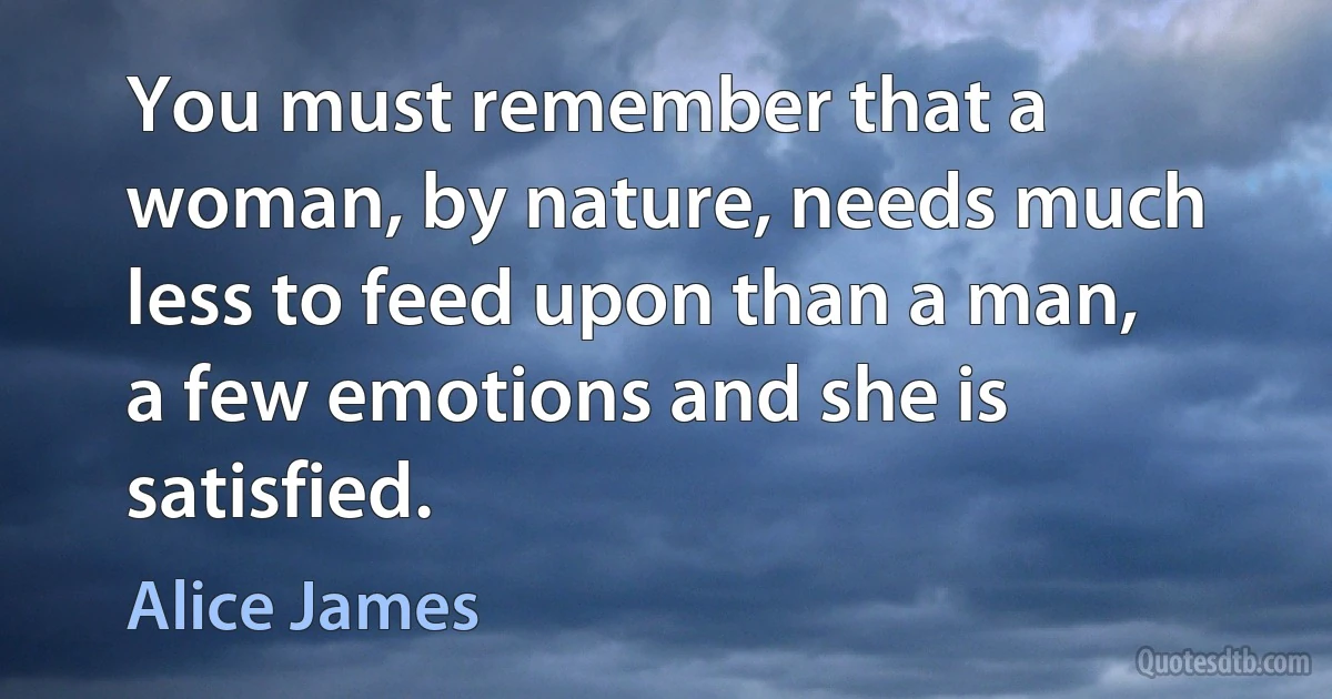 You must remember that a woman, by nature, needs much less to feed upon than a man, a few emotions and she is satisfied. (Alice James)