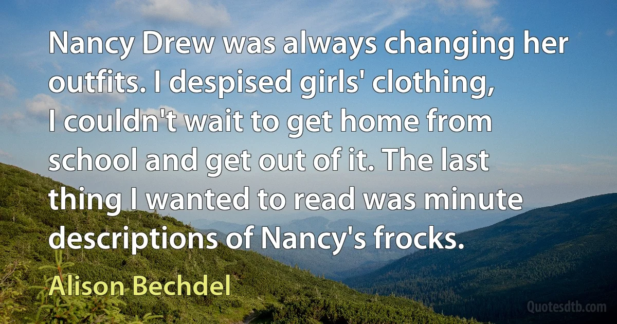 Nancy Drew was always changing her outfits. I despised girls' clothing, I couldn't wait to get home from school and get out of it. The last thing I wanted to read was minute descriptions of Nancy's frocks. (Alison Bechdel)