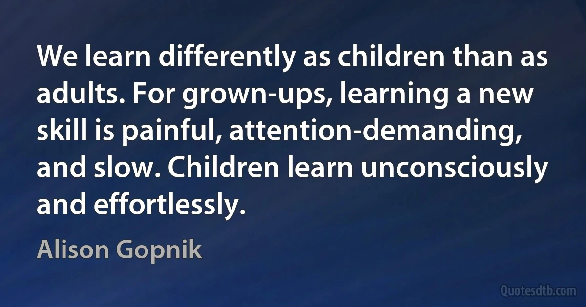 We learn differently as children than as adults. For grown-ups, learning a new skill is painful, attention-demanding, and slow. Children learn unconsciously and effortlessly. (Alison Gopnik)