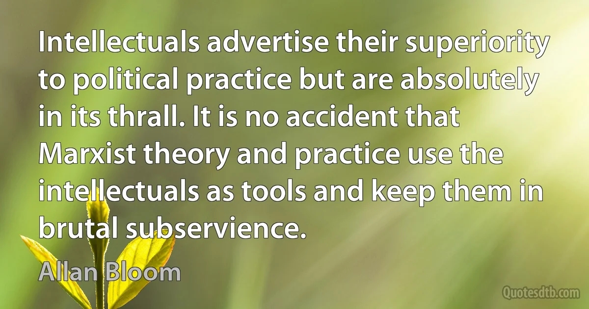 Intellectuals advertise their superiority to political practice but are absolutely in its thrall. It is no accident that Marxist theory and practice use the intellectuals as tools and keep them in brutal subservience. (Allan Bloom)