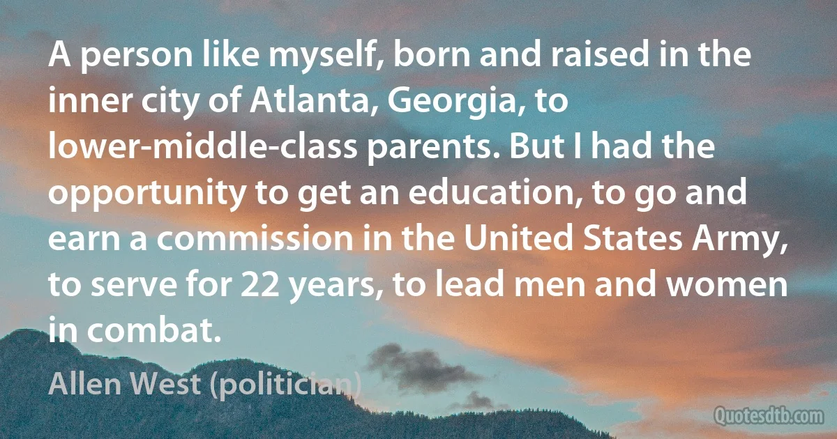 A person like myself, born and raised in the inner city of Atlanta, Georgia, to lower-middle-class parents. But I had the opportunity to get an education, to go and earn a commission in the United States Army, to serve for 22 years, to lead men and women in combat. (Allen West (politician))