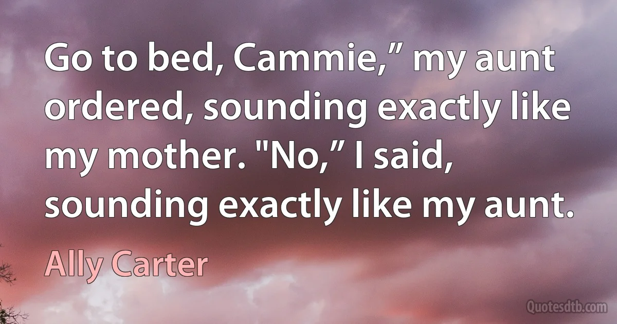 Go to bed, Cammie,” my aunt ordered, sounding exactly like my mother. "No,” I said, sounding exactly like my aunt. (Ally Carter)