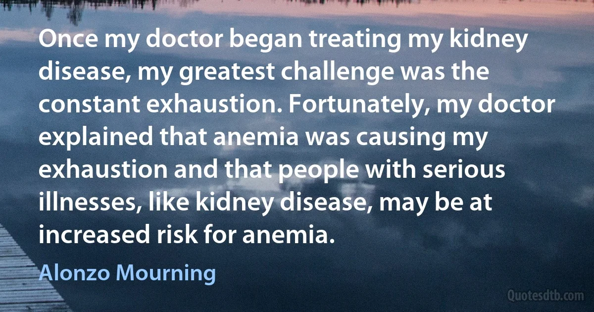 Once my doctor began treating my kidney disease, my greatest challenge was the constant exhaustion. Fortunately, my doctor explained that anemia was causing my exhaustion and that people with serious illnesses, like kidney disease, may be at increased risk for anemia. (Alonzo Mourning)