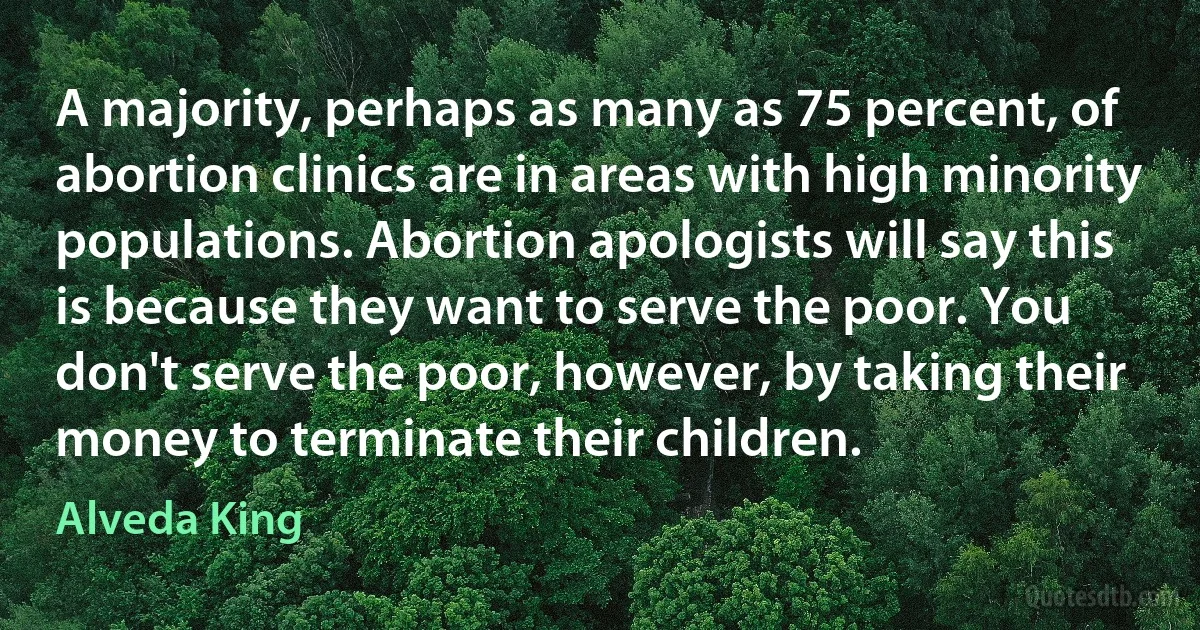 A majority, perhaps as many as 75 percent, of abortion clinics are in areas with high minority populations. Abortion apologists will say this is because they want to serve the poor. You don't serve the poor, however, by taking their money to terminate their children. (Alveda King)