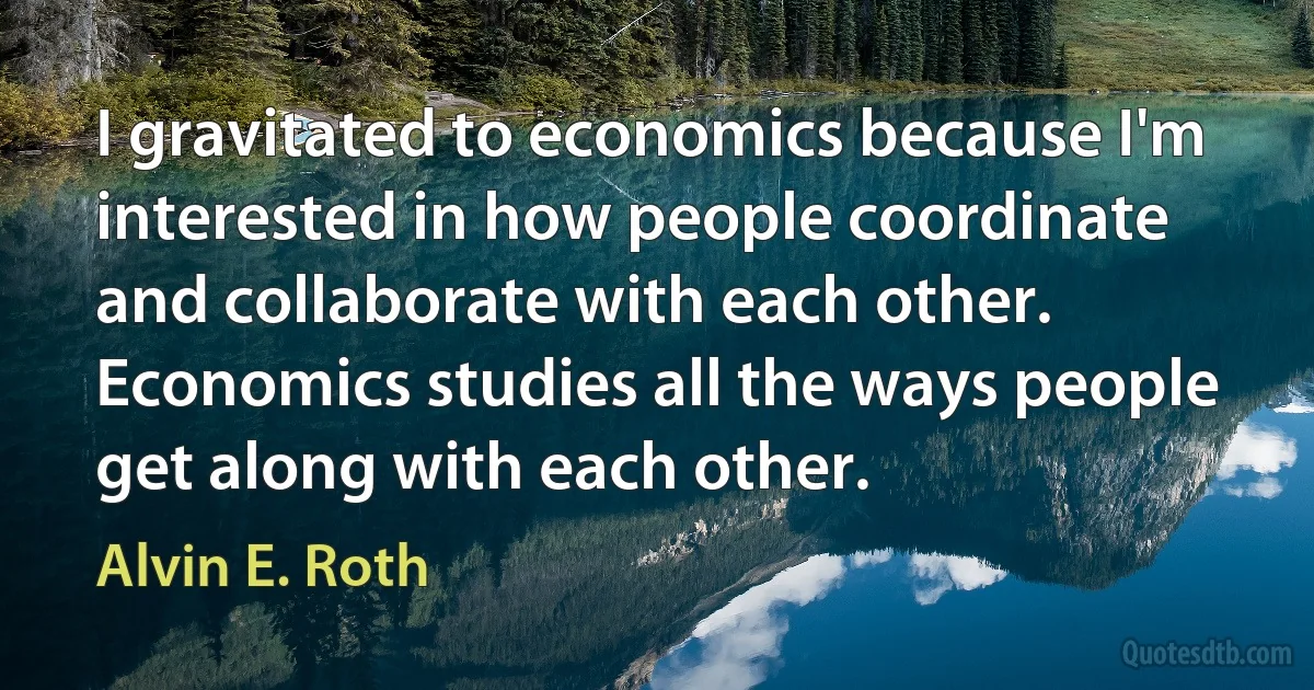 I gravitated to economics because I'm interested in how people coordinate and collaborate with each other. Economics studies all the ways people get along with each other. (Alvin E. Roth)