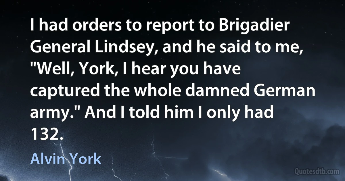 I had orders to report to Brigadier General Lindsey, and he said to me, "Well, York, I hear you have captured the whole damned German army." And I told him I only had 132. (Alvin York)