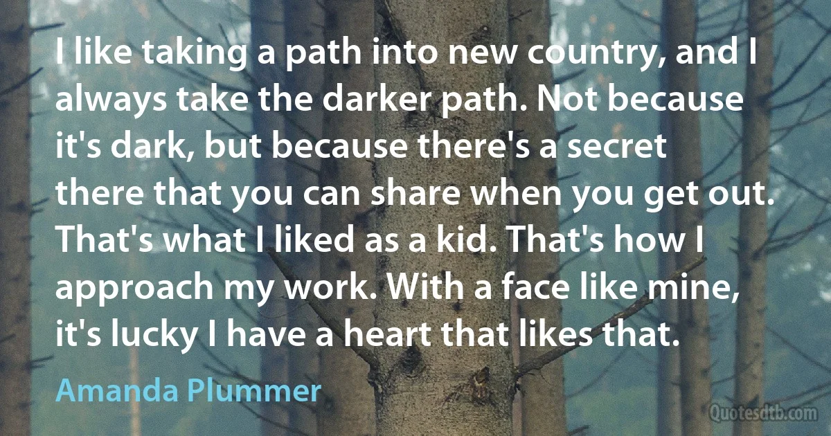 I like taking a path into new country, and I always take the darker path. Not because it's dark, but because there's a secret there that you can share when you get out. That's what I liked as a kid. That's how I approach my work. With a face like mine, it's lucky I have a heart that likes that. (Amanda Plummer)