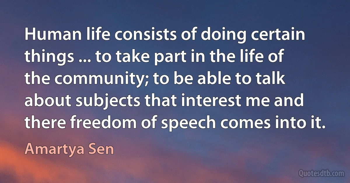 Human life consists of doing certain things ... to take part in the life of the community; to be able to talk about subjects that interest me and there freedom of speech comes into it. (Amartya Sen)