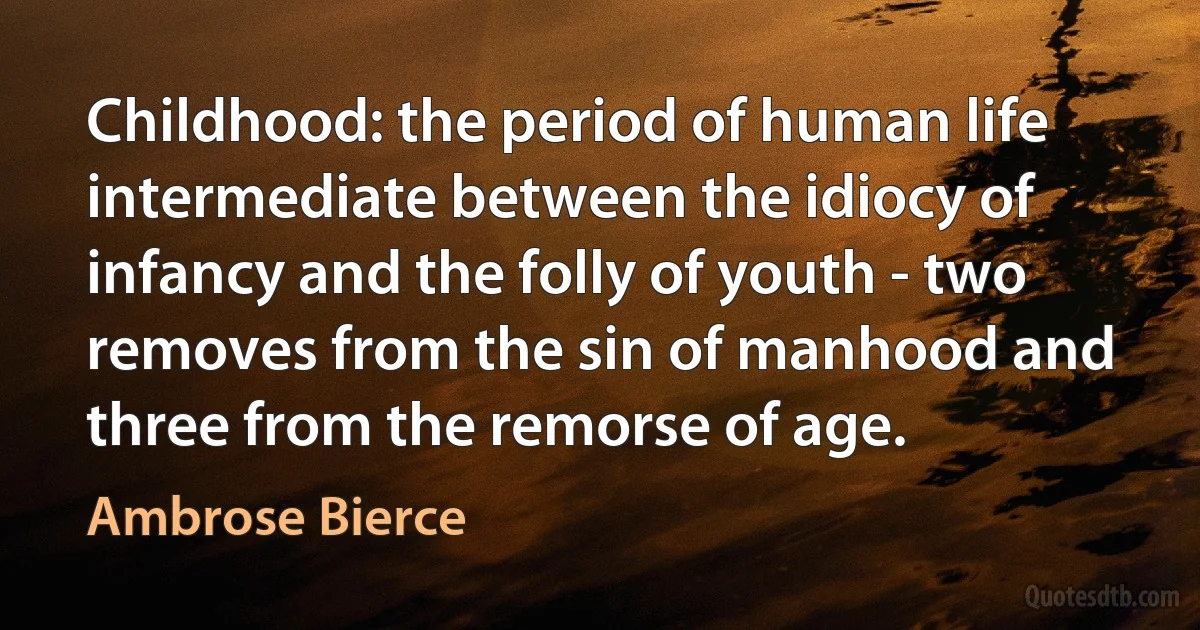 Childhood: the period of human life intermediate between the idiocy of infancy and the folly of youth - two removes from the sin of manhood and three from the remorse of age. (Ambrose Bierce)