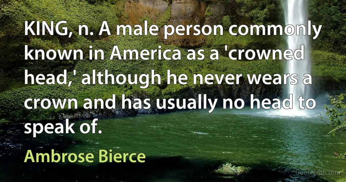 KING, n. A male person commonly known in America as a 'crowned head,' although he never wears a crown and has usually no head to speak of. (Ambrose Bierce)