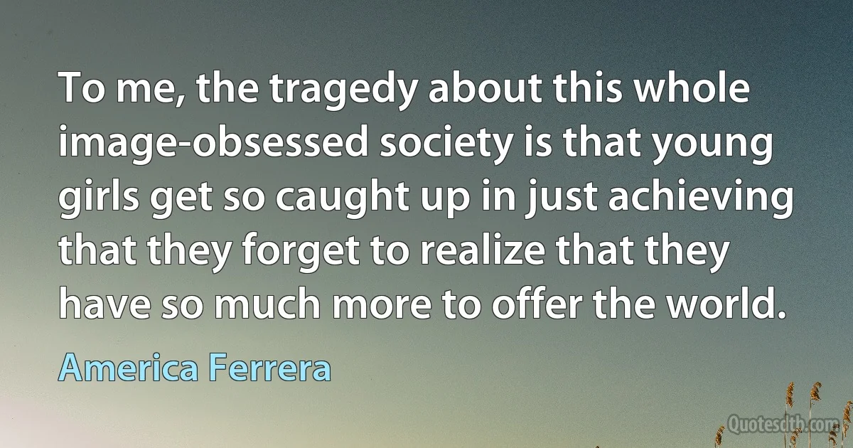 To me, the tragedy about this whole image-obsessed society is that young girls get so caught up in just achieving that they forget to realize that they have so much more to offer the world. (America Ferrera)