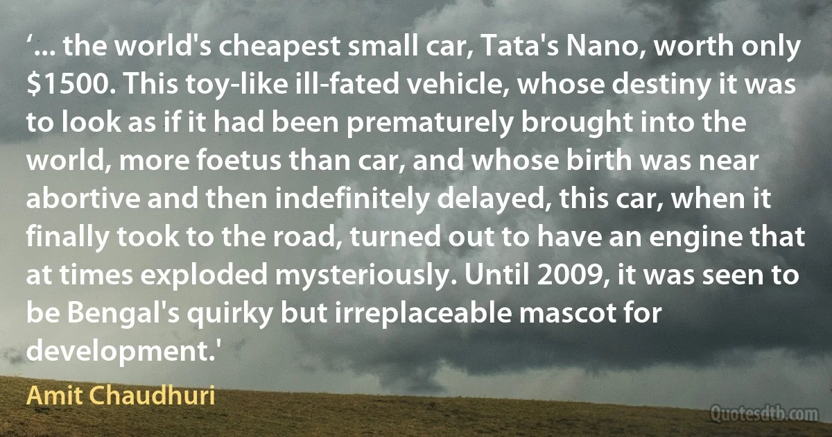 ‘... the world's cheapest small car, Tata's Nano, worth only $1500. This toy-like ill-fated vehicle, whose destiny it was to look as if it had been prematurely brought into the world, more foetus than car, and whose birth was near abortive and then indefinitely delayed, this car, when it finally took to the road, turned out to have an engine that at times exploded mysteriously. Until 2009, it was seen to be Bengal's quirky but irreplaceable mascot for development.' (Amit Chaudhuri)