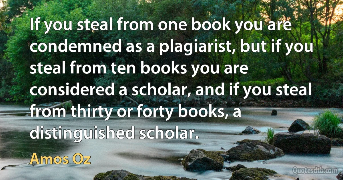 If you steal from one book you are condemned as a plagiarist, but if you steal from ten books you are considered a scholar, and if you steal from thirty or forty books, a distinguished scholar. (Amos Oz)