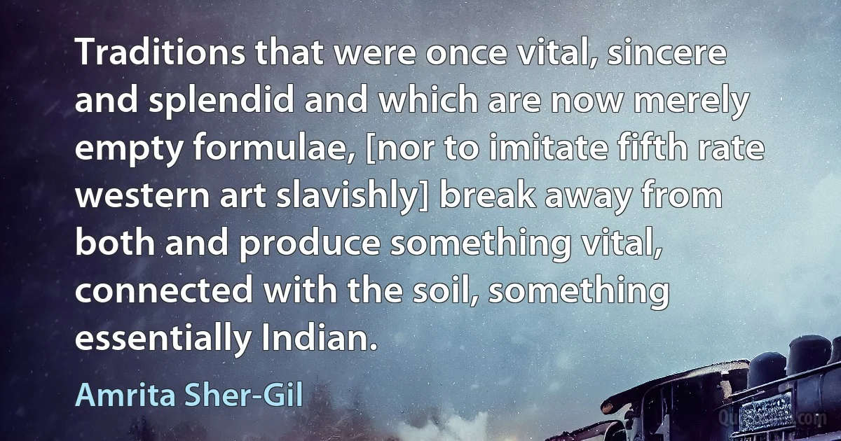 Traditions that were once vital, sincere and splendid and which are now merely empty formulae, [nor to imitate fifth rate western art slavishly] break away from both and produce something vital, connected with the soil, something essentially Indian. (Amrita Sher-Gil)