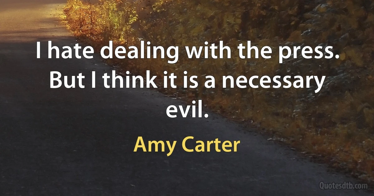 I hate dealing with the press. But I think it is a necessary evil. (Amy Carter)