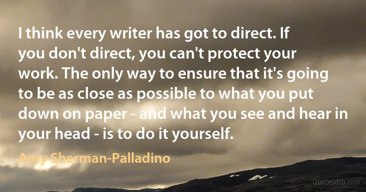 I think every writer has got to direct. If you don't direct, you can't protect your work. The only way to ensure that it's going to be as close as possible to what you put down on paper - and what you see and hear in your head - is to do it yourself. (Amy Sherman-Palladino)