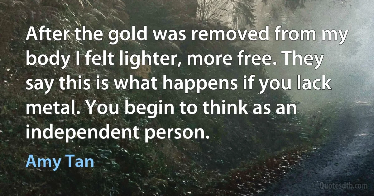 After the gold was removed from my body I felt lighter, more free. They say this is what happens if you lack metal. You begin to think as an independent person. (Amy Tan)