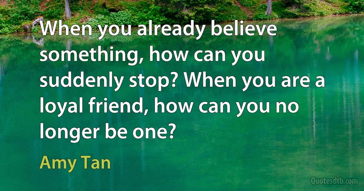 When you already believe something, how can you suddenly stop? When you are a loyal friend, how can you no longer be one? (Amy Tan)