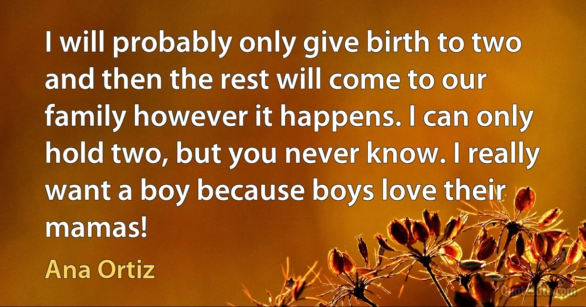 I will probably only give birth to two and then the rest will come to our family however it happens. I can only hold two, but you never know. I really want a boy because boys love their mamas! (Ana Ortiz)