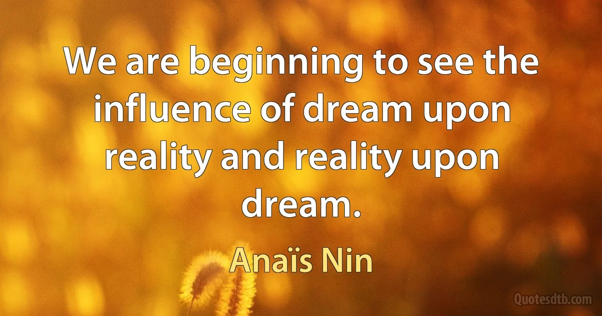 We are beginning to see the influence of dream upon reality and reality upon dream. (Anaïs Nin)