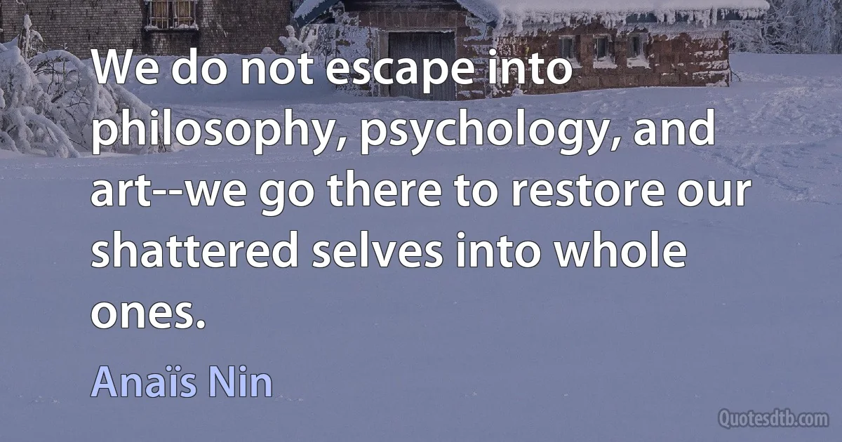 We do not escape into philosophy, psychology, and art--we go there to restore our shattered selves into whole ones. (Anaïs Nin)