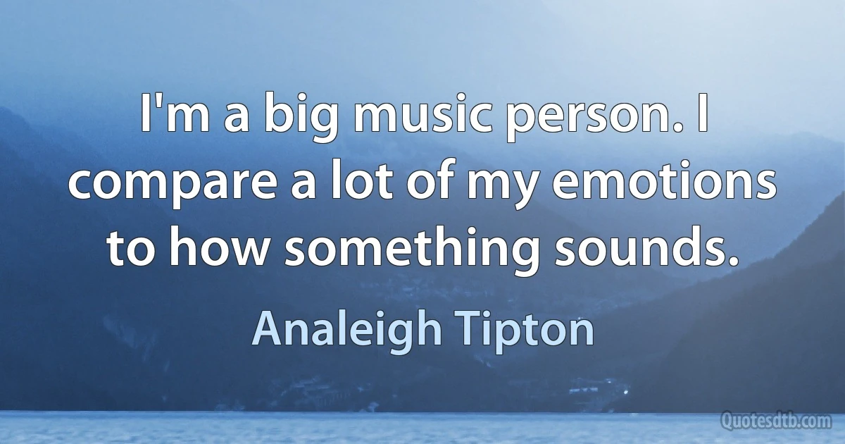 I'm a big music person. I compare a lot of my emotions to how something sounds. (Analeigh Tipton)