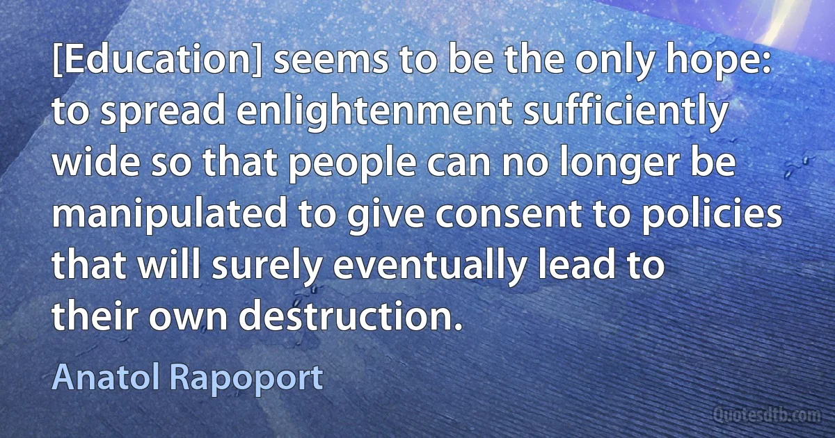 [Education] seems to be the only hope: to spread enlightenment sufficiently wide so that people can no longer be manipulated to give consent to policies that will surely eventually lead to their own destruction. (Anatol Rapoport)