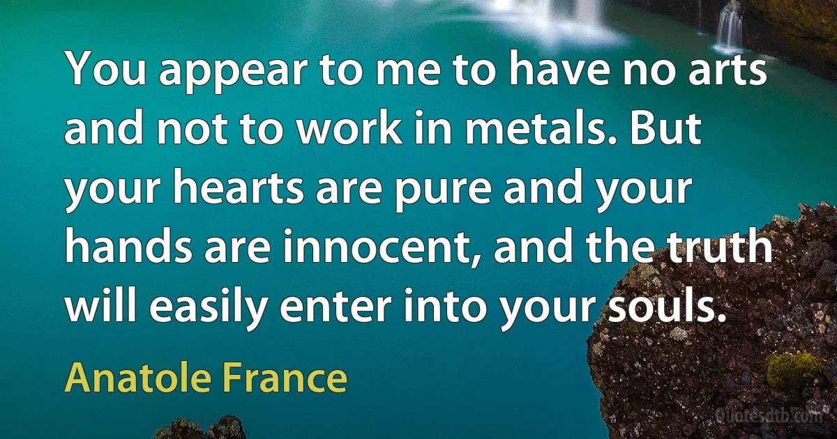 You appear to me to have no arts and not to work in metals. But your hearts are pure and your hands are innocent, and the truth will easily enter into your souls. (Anatole France)