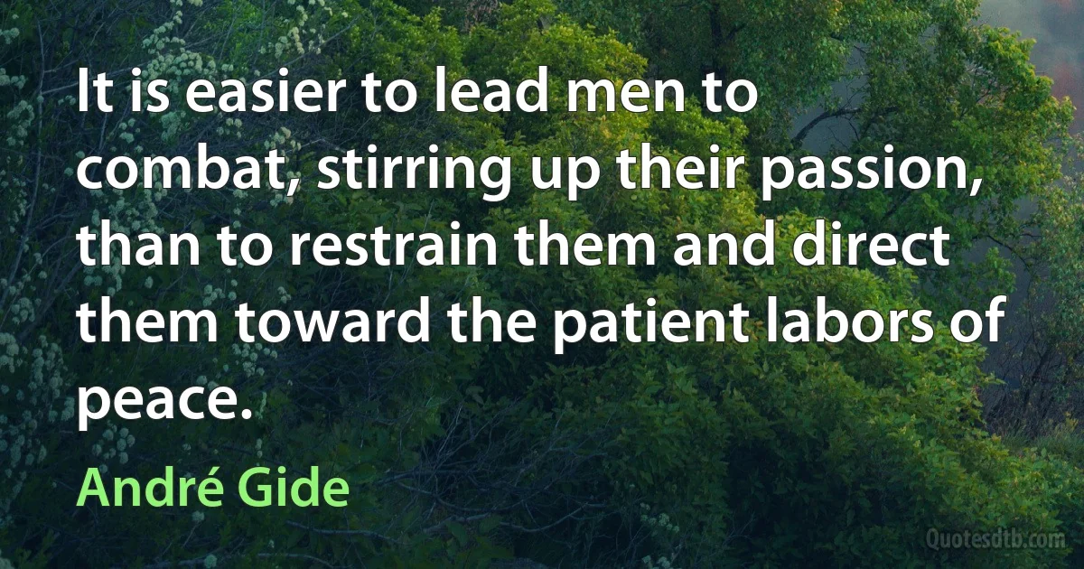 It is easier to lead men to combat, stirring up their passion, than to restrain them and direct them toward the patient labors of peace. (André Gide)