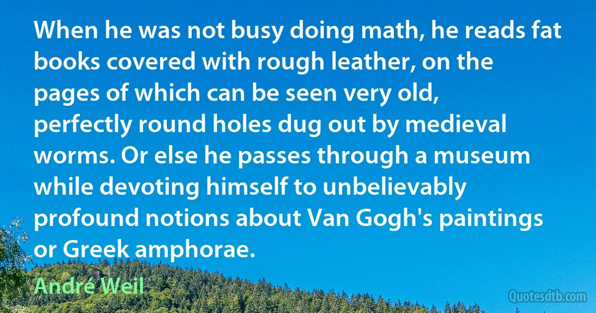 When he was not busy doing math, he reads fat books covered with rough leather, on the pages of which can be seen very old, perfectly round holes dug out by medieval worms. Or else he passes through a museum while devoting himself to unbelievably profound notions about Van Gogh's paintings or Greek amphorae. (André Weil)