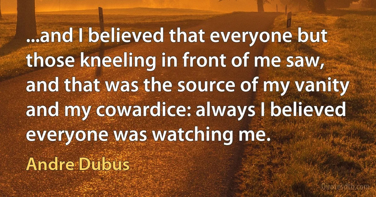 ...and I believed that everyone but those kneeling in front of me saw, and that was the source of my vanity and my cowardice: always I believed everyone was watching me. (Andre Dubus)