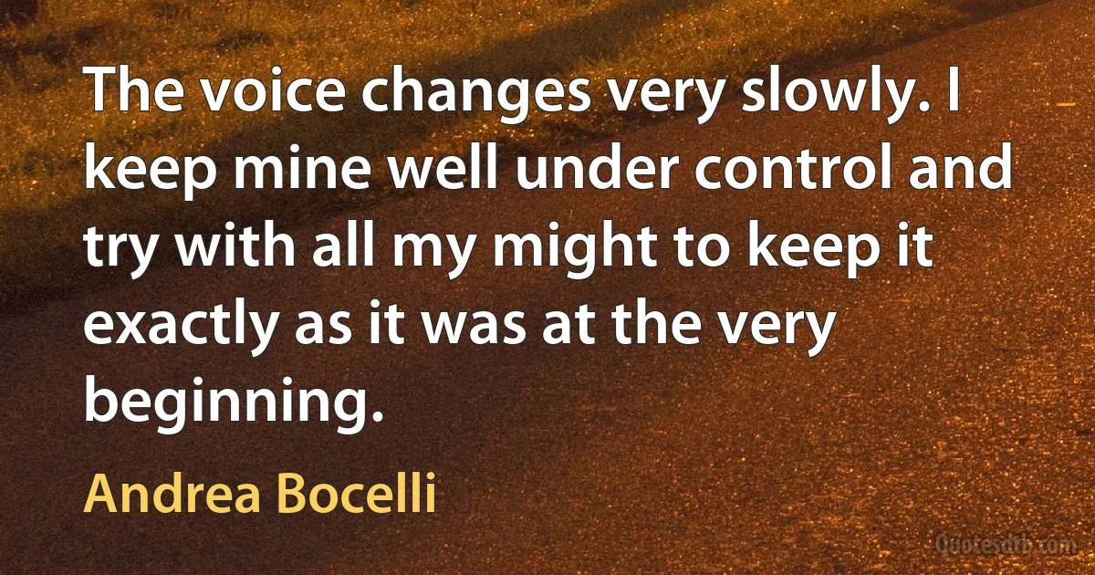 The voice changes very slowly. I keep mine well under control and try with all my might to keep it exactly as it was at the very beginning. (Andrea Bocelli)