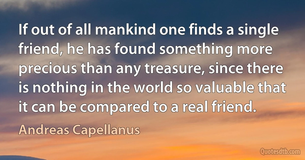 If out of all mankind one finds a single friend, he has found something more precious than any treasure, since there is nothing in the world so valuable that it can be compared to a real friend. (Andreas Capellanus)