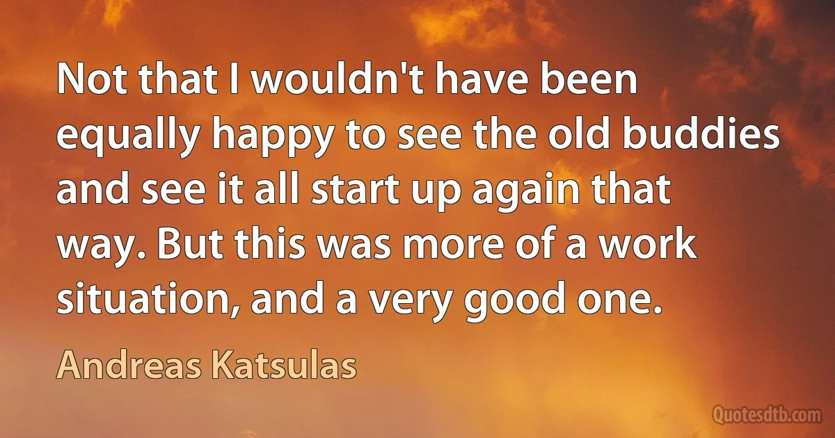 Not that I wouldn't have been equally happy to see the old buddies and see it all start up again that way. But this was more of a work situation, and a very good one. (Andreas Katsulas)