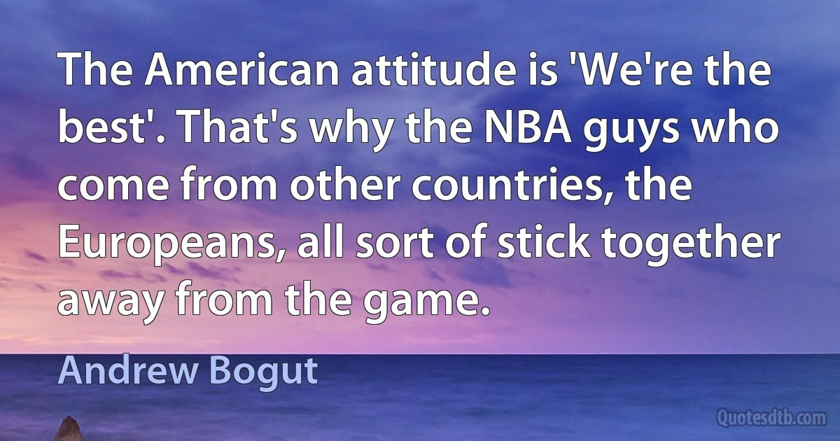 The American attitude is 'We're the best'. That's why the NBA guys who come from other countries, the Europeans, all sort of stick together away from the game. (Andrew Bogut)